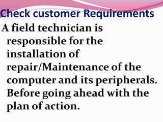 Check customer Requirements
A field technician is
responsible for the
installation of
repair/Maintenance of the
computer and its peripherals.
Before going ahead with the
plan of action.
 