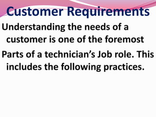 Customer Requirements
Understanding the needs of a
customer is one of the foremost
Parts of a technician’s Job role. This
includes the following practices.
 