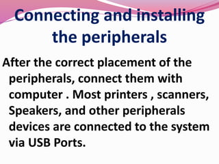 Connecting and installing
the peripherals
After the correct placement of the
peripherals, connect them with
computer . Most printers , scanners,
Speakers, and other peripherals
devices are connected to the system
via USB Ports.
 