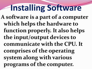 Installing Software
A software is a part of a computer
which helps the hardware to
function properly. It also helps
the input/output devices to
communicate with the CPU. It
comprises of the operating
system along with various
programs of the computer.
 