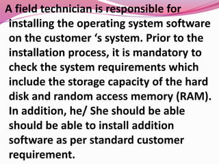 A field technician is responsible for
installing the operating system software
on the customer ‘s system. Prior to the
installation process, it is mandatory to
check the system requirements which
include the storage capacity of the hard
disk and random access memory (RAM).
In addition, he/ She should be able
should be able to install addition
software as per standard customer
requirement.
 