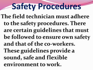 Safety Procedures
The field technician must adhere
to the safety procedures. There
are certain guidelines that must
be followed to ensure own safety
and that of the co-workers.
These guidelines provide a
sound, safe and flexible
environment to work.
 
