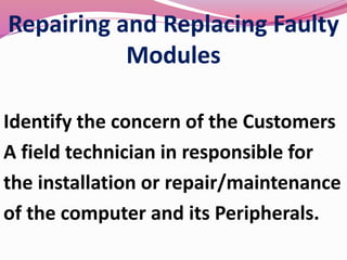 Repairing and Replacing Faulty
Modules
Identify the concern of the Customers
A field technician in responsible for
the installation or repair/maintenance
of the computer and its Peripherals.
 