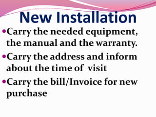 New Installation
Carry the needed equipment,
the manual and the warranty.
Carry the address and inform
about the time of visit
Carry the bill/Invoice for new
purchase
 