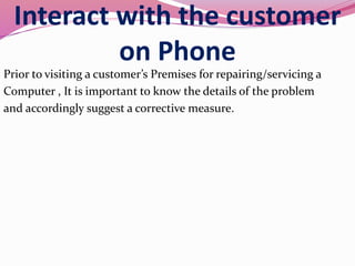Interact with the customer
on Phone
Prior to visiting a customer’s Premises for repairing/servicing a
Computer , It is important to know the details of the problem
and accordingly suggest a corrective measure.
 