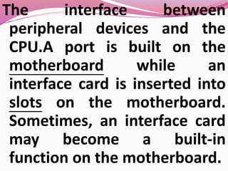 The interface between
peripheral devices and the
CPU.A port is built on the
motherboard while an
interface card is inserted into
slots on the motherboard.
Sometimes, an interface card
may become a built-in
function on the motherboard.
 