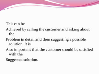 This can be
Achieved by calling the customer and asking about
the
Problem in detail and then suggesting a possible
solution. It is
Also important that the customer should be satisfied
with the
Suggested solution.
 
