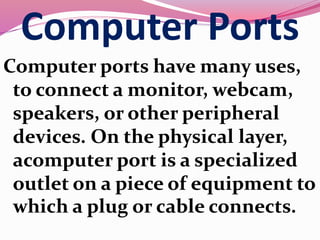 Computer Ports
Computer ports have many uses,
to connect a monitor, webcam,
speakers, or other peripheral
devices. On the physical layer,
acomputer port is a specialized
outlet on a piece of equipment to
which a plug or cable connects.
 