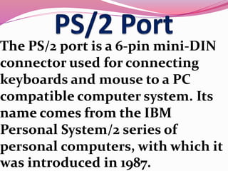The PS/2 port is a 6-pin mini-DIN
connector used for connecting
keyboards and mouse to a PC
compatible computer system. Its
name comes from the IBM
Personal System/2 series of
personal computers, with which it
was introduced in 1987.
 