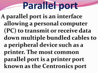 Parallel port
A parallel port is an interface
allowing a personal computer
(PC) to transmit or receive data
down multiple bundled cables to
a peripheral device such as a
printer. The most common
parallel port is a printer port
known as the Centronics port
 