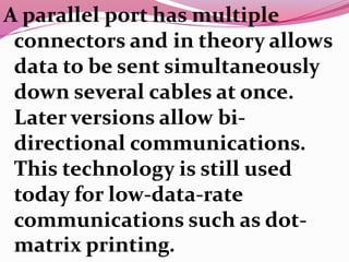 A parallel port has multiple
connectors and in theory allows
data to be sent simultaneously
down several cables at once.
Later versions allow bi-
directional communications.
This technology is still used
today for low-data-rate
communications such as dot-
matrix printing.
 