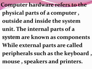 Computer hardware refers to the
physical parts of a computer ,
outside and inside the system
unit. The internal parts of a
system are known as components
While external parts are called
peripherals such as the keyboard ,
mouse , speakers and printers.
 