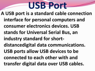 USB Port
A USB port is a standard cable connection
interface for personal computers and
consumer electronics devices. USB
stands for Universal Serial Bus, an
industry standard for short-
distancedigital data communications.
USB ports allow USB devices to be
connected to each other with and
transfer digital data over USB cables.
 