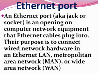 Ethernet port
An Ethernet port (aka jack or
socket) is an opening on
computer network equipment
that Ethernet cables plug into.
Their purpose is to connect
wired network hardware in
an Ethernet LAN, metropolitan
area network (MAN), or wide
area network (WAN)
 
