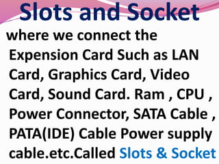 Slots and Socket
where we connect the
Expension Card Such as LAN
Card, Graphics Card, Video
Card, Sound Card. Ram , CPU ,
Power Connector, SATA Cable ,
PATA(IDE) Cable Power supply
cable.etc.Called Slots & Socket
 
