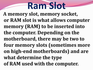 Ram Slot
A memory slot, memory socket,
or RAM slot is what allows computer
memory (RAM) to be inserted into
the computer. Depending on the
motherboard, there may be two to
four memory slots (sometimes more
on high-end motherboards) and are
what determine the type
of RAM used with the computer.
 