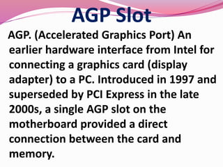 AGP Slot
AGP. (Accelerated Graphics Port) An
earlier hardware interface from Intel for
connecting a graphics card (display
adapter) to a PC. Introduced in 1997 and
superseded by PCI Express in the late
2000s, a single AGP slot on the
motherboard provided a direct
connection between the card and
memory.
 