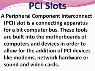 PCI Slots
A Peripheral Component Interconnect
(PCI) slot is a connecting apparatus
for a bit computer bus. These tools
are built into the motherboards of
computers and devices in order to
allow for the addition of PCI devices
like modems, network hardware or
sound and video cards.
 
