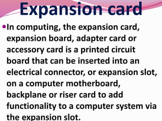 Expansion card
In computing, the expansion card,
expansion board, adapter card or
accessory card is a printed circuit
board that can be inserted into an
electrical connector, or expansion slot,
on a computer motherboard,
backplane or riser card to add
functionality to a computer system via
the expansion slot.
 