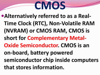 CMOS
Alternatively referred to as a Real-
Time Clock (RTC), Non-Volatile RAM
(NVRAM) or CMOS RAM, CMOS is
short for Complementary Metal-
Oxide Semiconductor. CMOS is an
on-board, battery powered
semiconductor chip inside computers
that stores information.
 