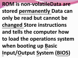 ROM is non-volatileData are
stored permanently Data can
only be read but cannot be
changed Store instructions
and tells the computer how
to load the operations system
when booting up Basic
Input/Output System (BIOS)
 
