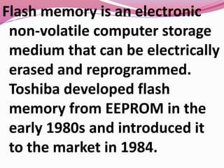 Flash memory is an electronic
non-volatile computer storage
medium that can be electrically
erased and reprogrammed.
Toshiba developed flash
memory from EEPROM in the
early 1980s and introduced it
to the market in 1984.
 