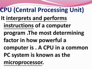 CPU (Central Processing Unit)
It interprets and performs
instructions of a computer
program .The most determining
factor in how powerful a
computer is . A CPU in a common
PC system is known as the
microprocessor.
 