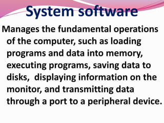 System software
Manages the fundamental operations
of the computer, such as loading
programs and data into memory,
executing programs, saving data to
disks, displaying information on the
monitor, and transmitting data
through a port to a peripheral device.
 