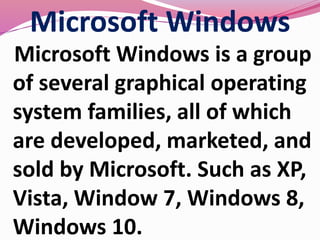 Microsoft Windows
Microsoft Windows is a group
of several graphical operating
system families, all of which
are developed, marketed, and
sold by Microsoft. Such as XP,
Vista, Window 7, Windows 8,
Windows 10.
 