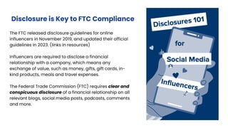 The FTC released disclosure guidelines for online
influencers in November 2019, and updated their official
guidelines in 2023. (links in resources)
Influencers are required to disclose a financial
relationship with a company, which means any
exchange of value, such as money, gifts, gift cards, in-
kind products, meals and travel expenses.
The Federal Trade Commission (FTC) requires clear and
conspicuous disclosure of a financial relationship on all
relevant blogs, social media posts, podcasts, comments
and more.
Disclosure is Key to FTC Compliance
 