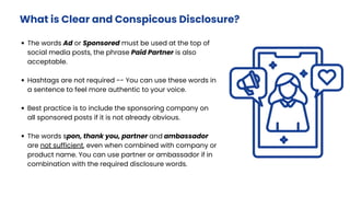 The words Ad or Sponsored must be used at the top of
social media posts, the phrase Paid Partner is also
acceptable.
Hashtags are not required -- You can use these words in
a sentence to feel more authentic to your voice.
Best practice is to include the sponsoring company on
all sponsored posts if it is not already obvious.
The words spon, thank you, partner and ambassador
are not sufficient, even when combined with company or
product name. You can use partner or ambassador if in
combination with the required disclosure words.
What is Clear and Conspicous Disclosure?
 