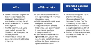 If you use an affiliate link in a
non-sponsored post, you must
disclose as such.
#affiliate or #affiliatelink is not
adequate disclosure
"This post contains affiliate
links. I may earn a commission
if you make a purchase
through these links."
If you use an affiliate link in a
sponsored post, you do not
need to also state the link is an
affiliate link if you have proper
sponsorsed disclosure
Gifts
Facebook, Instagram, TikTok
and LinkedIn require
influencers to use their
“Branded Content Tool” for
partnership transparency
Influencers must use the tool
to tag the sponsor, and it will
appear at the top of the post.
This is a platform requirement
and does not meet the FTC
requirements
The FTC considers "#gifted" on
its own to be inadequate
because it doesn't clearly
explain who provided the gift
"Gifted by XYZ Brand" is better
than "#gifted"
The FTC recommends using
more explicit phrases like
"Thanks to ABC Company for
the free product"
The disclosure should be
placed prominently at the top
of the post
Affiliate Links
Branded Content
Tools
 