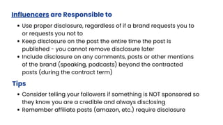 Influencers are Responsible to
Use proper disclosure, regardless of if a brand requests you to
or requests you not to
Keep disclosure on the post the entire time the post is
published - you cannot remove disclosure later
Include disclosure on any comments, posts or other mentions
of the brand (speaking, podcasts) beyond the contracted
posts (during the contract term)
Tips
Consider telling your followers if something is NOT sponsored so
they know you are a credible and always disclosing
Remember affiliate posts (amazon, etc.) require disclosure
 