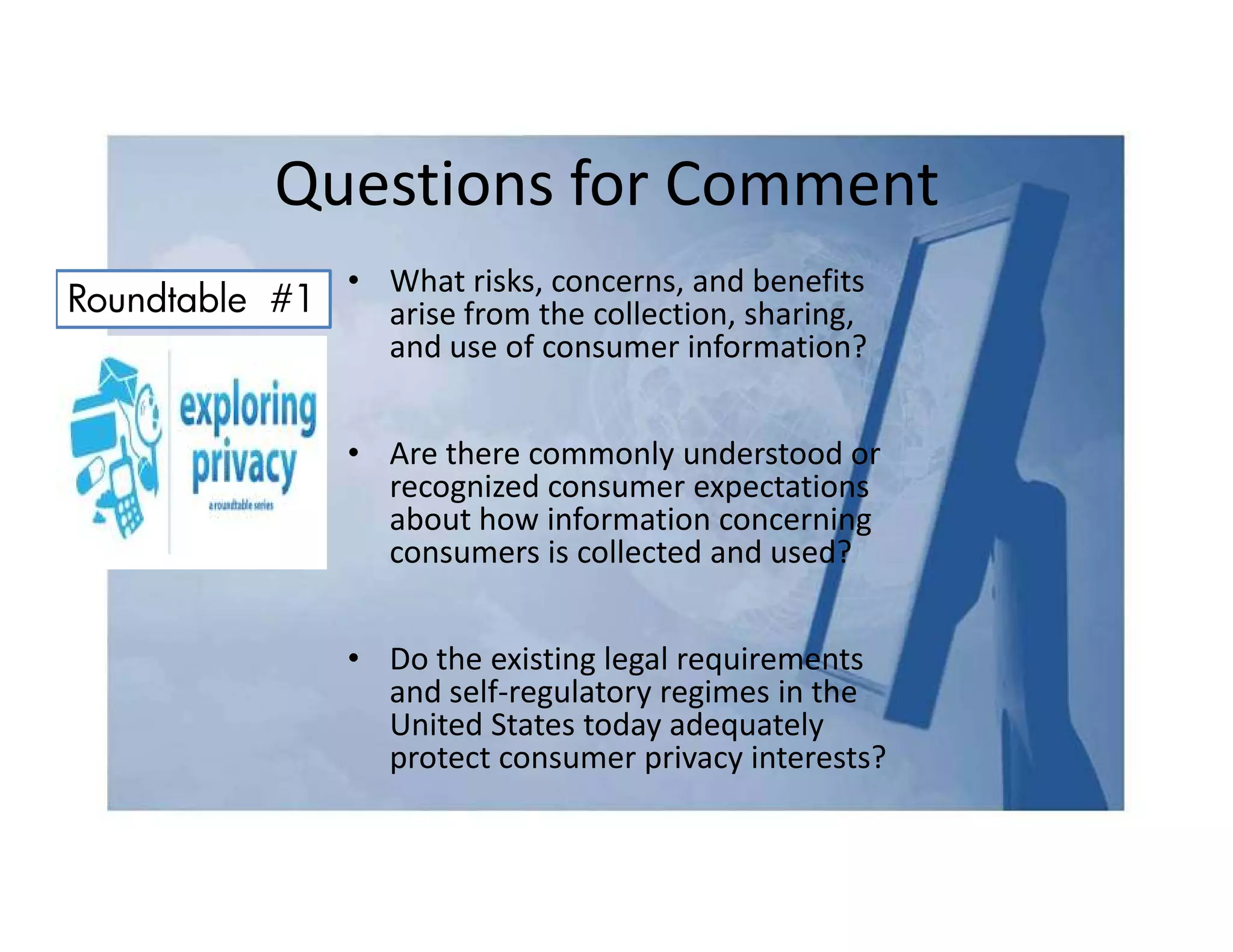 Questions for Comment
              • What risks, concerns, and benefits
Roundtable #1   arise from the collection, sharing,
                and use of consumer information?


                 • Are there commonly understood or
                   recognized consumer expectations
                   about how information concerning
                   consumers is collected and used?


                 • Do the existing legal requirements
                   and self-regulatory regimes in the
                   United States today adequately
                   protect consumer privacy interests?
 