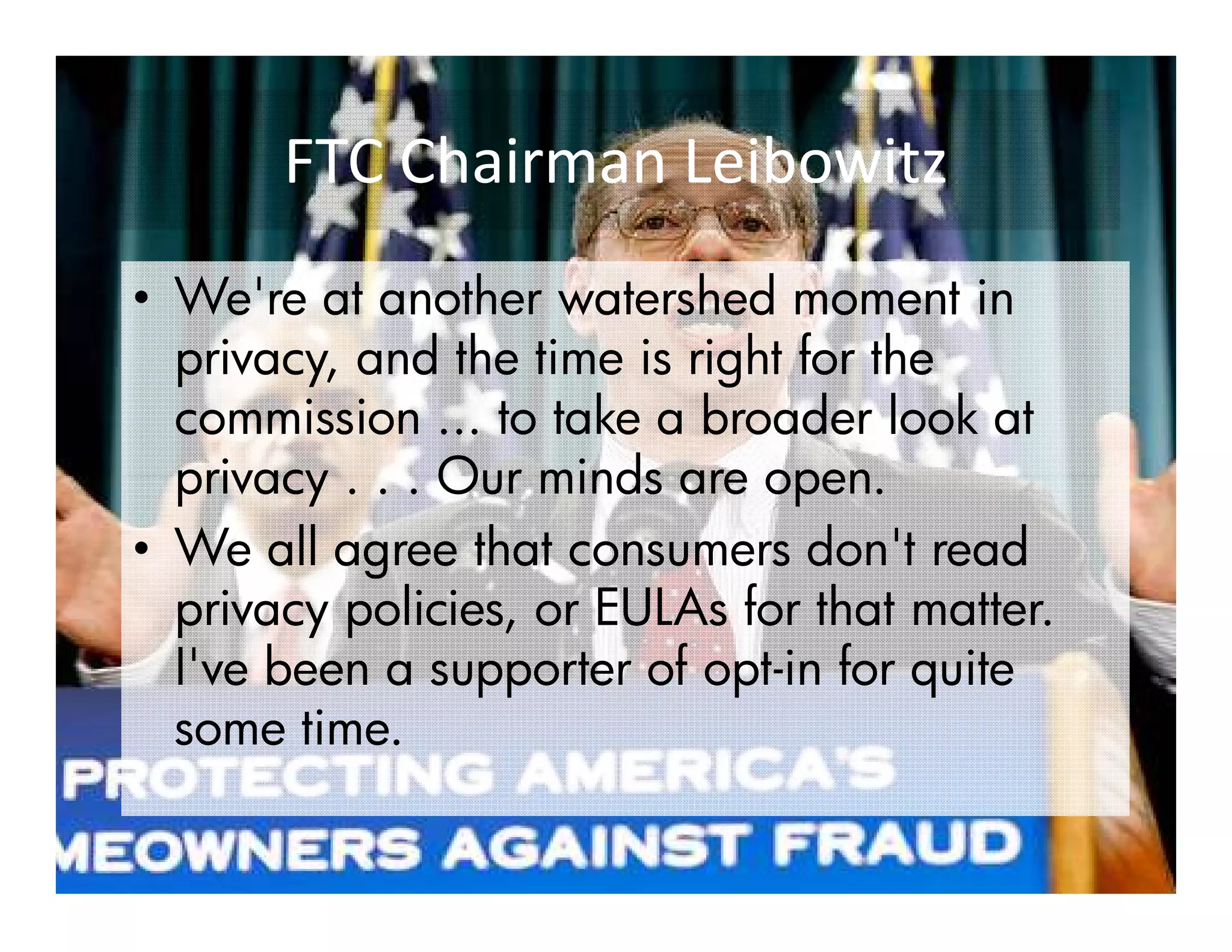 FTC Chairman Leibowitz
• We're at another watershed moment in
  privacy, and the time is right for the
  commission ... to take a broader look at
  privacy . . . Our minds are open.
• We all agree that consumers don't read
  privacy policies, or EULAs for that matter.
  I've been a supporter of opt-in for quite
                            opt-
  some time.
 