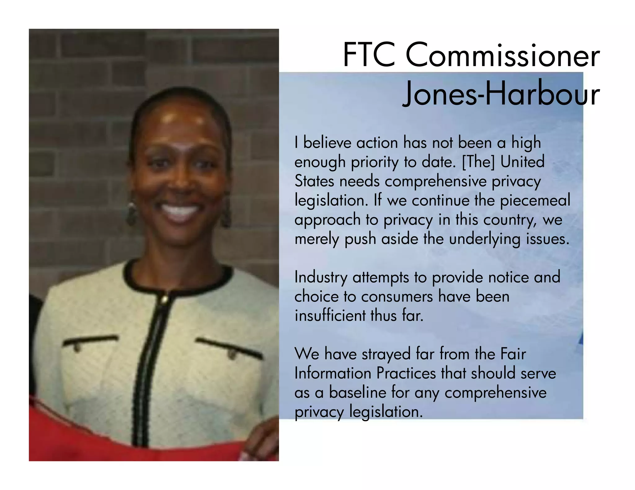 FTC Commissioner
           Jones-Harbour
I believe action has not been a high
enough priority to date. [The] United
States needs comprehensive privacy
legislation. If we continue the piecemeal
approach to privacy in this country, we
merely push aside the underlying issues.

Industry attempts to provide notice and
choice to consumers have been
insufficient thus far.

We have strayed far from the Fair
Information Practices that should serve
as a baseline for any comprehensive
privacy legislation.
 
