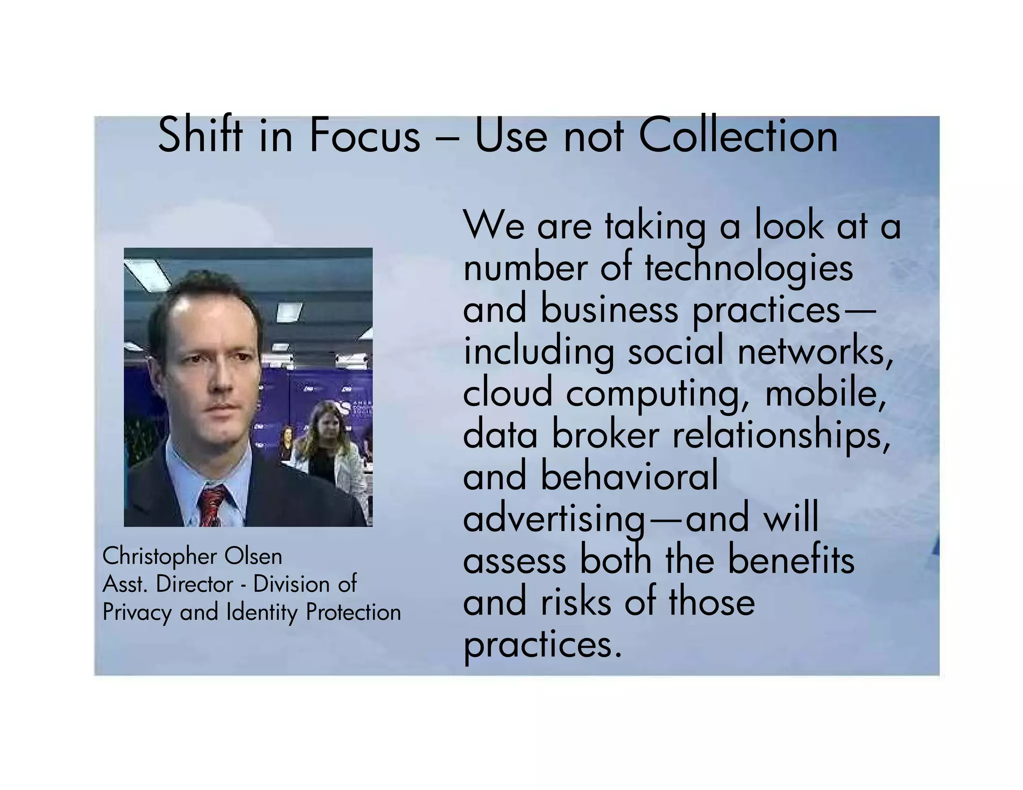 Shift in Focus – Use not Collection
                                  We are taking a look at a
                                  number of technologies
                                  and business practices—
                                  including social networks,
                                  cloud computing, mobile,
                                  data broker relationships,
                                  and behavioral
                                  advertising—and will
Christopher Olsen
Asst. Director - Division of
                                  assess both the benefits
Privacy and Identity Protection   and risks of those
                                  practices.
 