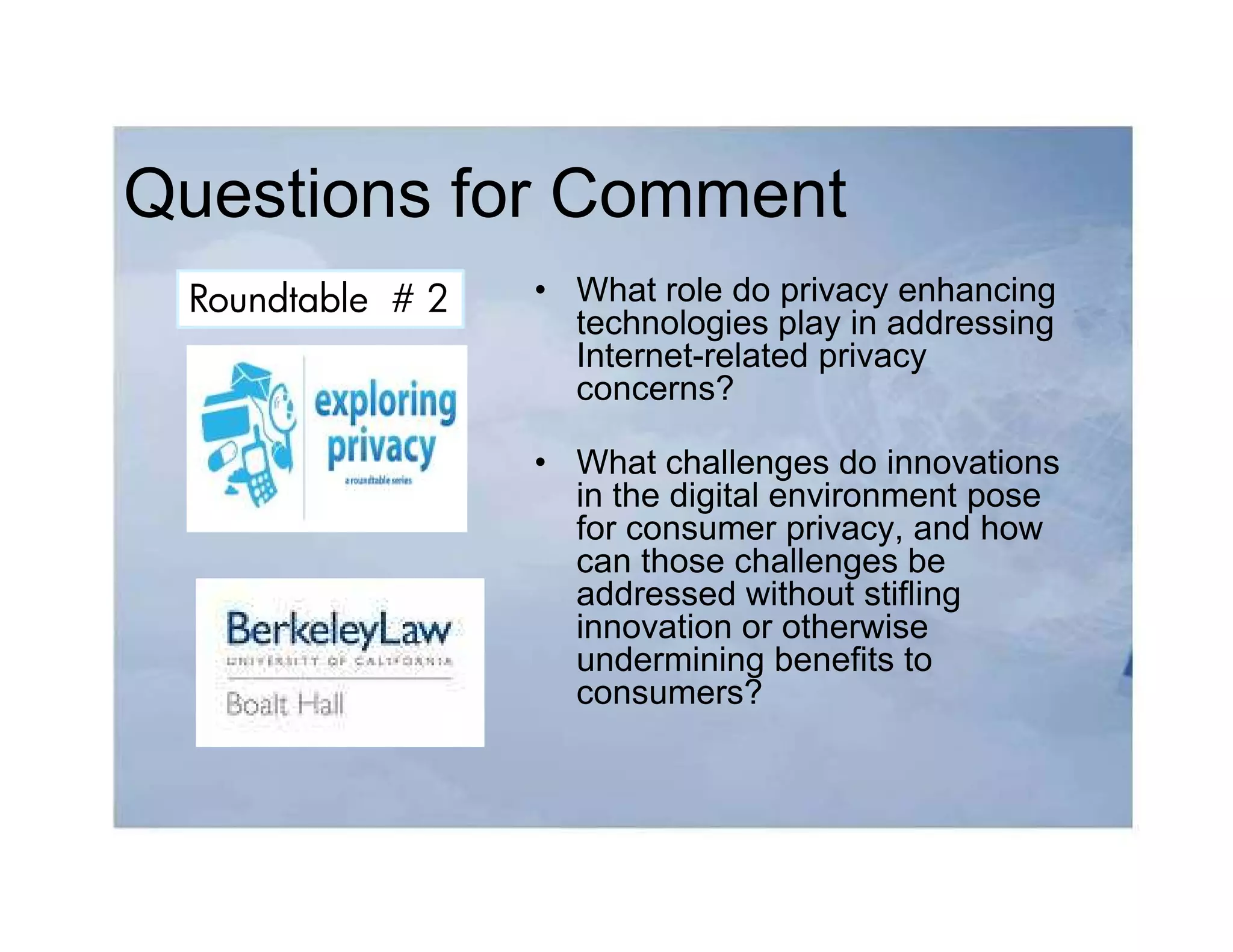 Questions for Comment
 Roundtable # 2   • What role do privacy enhancing
                    technologies play in addressing
                    Internet-related privacy
                    concerns?

                  • What challenges do innovations
                    in the digital environment pose
                    for consumer privacy, and how
                    can those challenges be
                    addressed without stifling
                    innovation or otherwise
                    undermining benefits to
                    consumers?
 