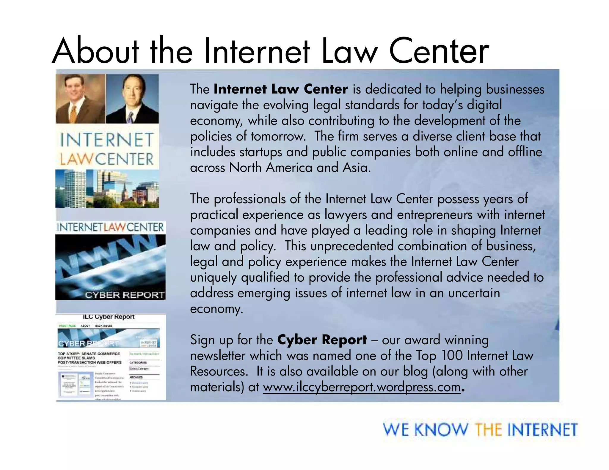 About the Internet Law Center
         The Internet Law Center is dedicated to helping businesses
         navigate the evolving legal standards for today’s digital
         economy, while also contributing to the development of the
         policies of tomorrow. The firm serves a diverse client base that
         includes startups and public companies both online and offline
         across North America and Asia.

         The professionals of the Internet Law Center possess years of
         practical experience as lawyers and entrepreneurs with internet
         companies and have played a leading role in shaping Internet
         law and policy. This unprecedented combination of business,
         legal and policy experience makes the Internet Law Center
         uniquely qualified to provide the professional advice needed to
         address emerging issues of internet law in an uncertain
         economy.

         Sign up for the Cyber Report – our award winning
         newsletter which was named one of the Top 100 Internet Law
         Resources. It is also available on our blog (along with other
         materials) at www.ilccyberreport.wordpress.com.
 