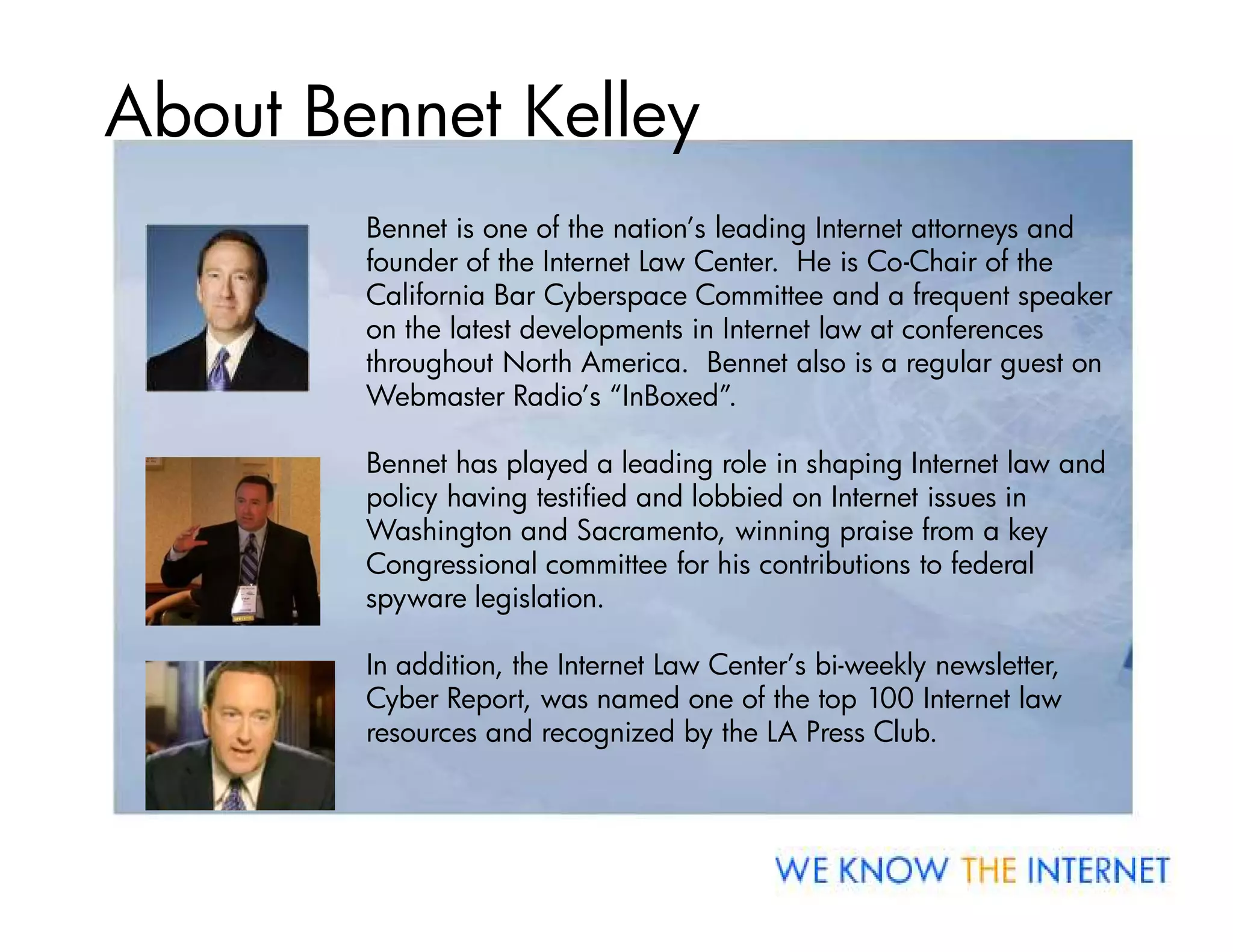 About Bennet Kelley
        Bennet is one of the nation’s leading Internet attorneys and
        founder of the Internet Law Center. He is Co-Chair of the
        California Bar Cyberspace Committee and a frequent speaker
        on the latest developments in Internet law at conferences
        throughout North America. Bennet also is a regular guest on
        Webmaster Radio’s “InBoxed”.

        Bennet has played a leading role in shaping Internet law and
        policy having testified and lobbied on Internet issues in
        Washington and Sacramento, winning praise from a key
        Congressional committee for his contributions to federal
        spyware legislation.

        In addition, the Internet Law Center’s bi-weekly newsletter,
        Cyber Report, was named one of the top 100 Internet law
        resources and recognized by the LA Press Club.
 
