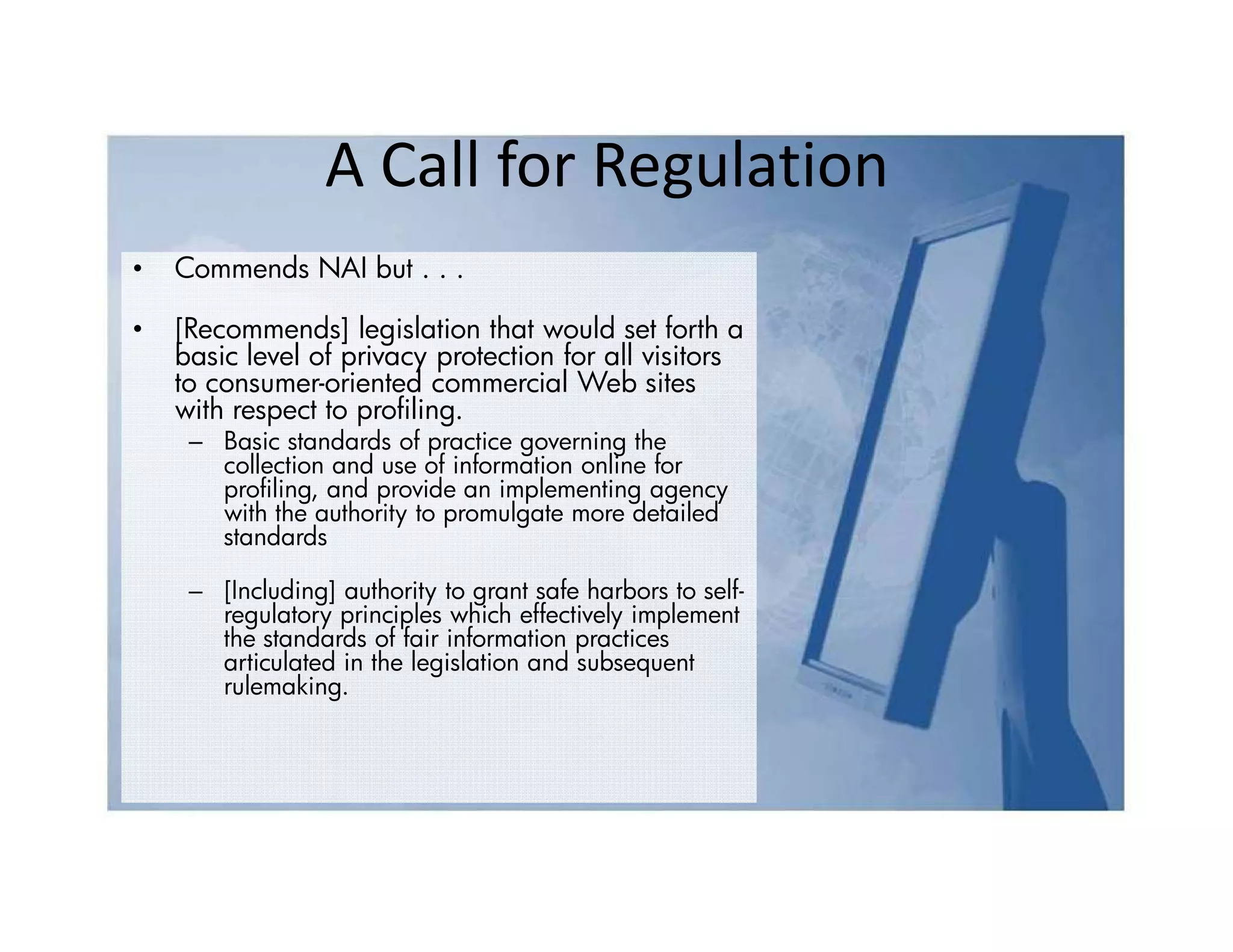 A Call for Regulation
•   Commends NAI but . . .

•   [Recommends] legislation that would set forth a
    basic level of privacy protection for all visitors
    to consumer-oriented commercial Web sites
    with respect to profiling.
     – Basic standards of practice governing the
       collection and use of information online for
       profiling, and provide an implementing agency
       with the authority to promulgate more detailed
       standards

     – [Including] authority to grant safe harbors to self-
       regulatory principles which effectively implement
       the standards of fair information practices
       articulated in the legislation and subsequent
       rulemaking.
 