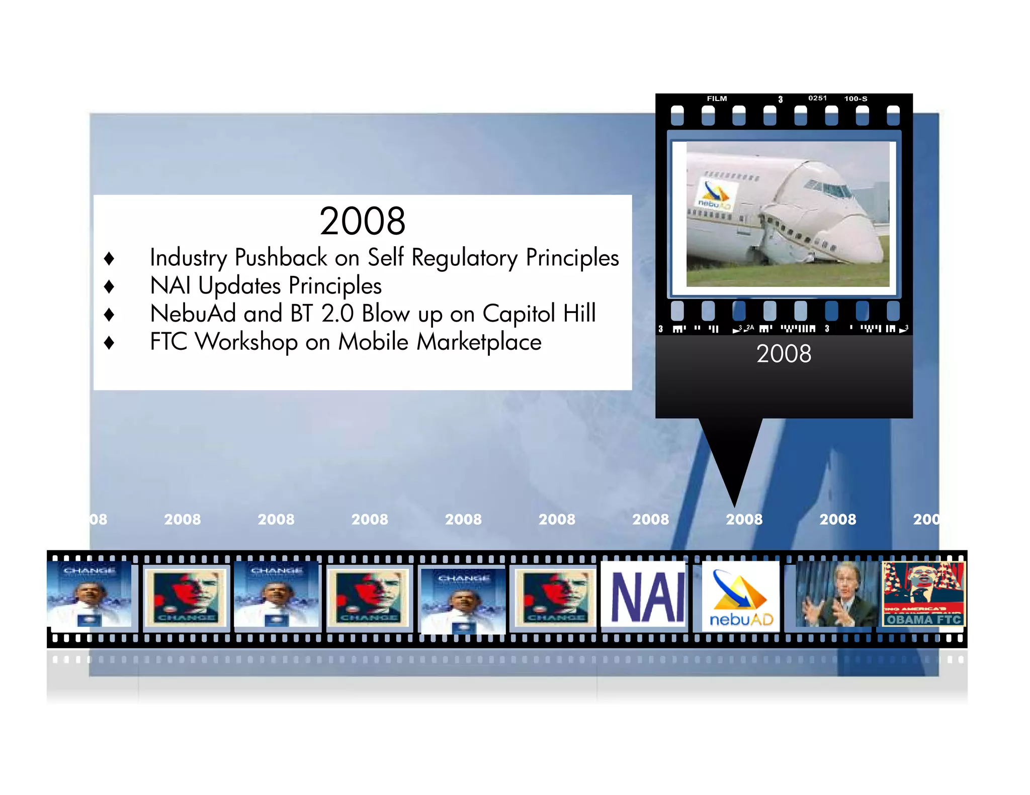 2008
   ♦   Industry Pushback on Self Regulatory Principles
   ♦   NAI Updates Principles
   ♦   NebuAd and BT 2.0 Blow up on Capitol Hill
   ♦   FTC Workshop on Mobile Marketplace
                                                                   2008




2008    2008     2008      2008     2008     2008        2008   2008      2008   2009
 