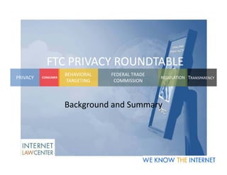FTC PRIVACY ROUNDTABLE
                     BEHAVIORAL   FEDERAL TRADE
PRIVACY   CONSUMER                                REGULATION TRANSPARENCY
                      TARGETING    COMMISSION



                     Background and Summary
 
