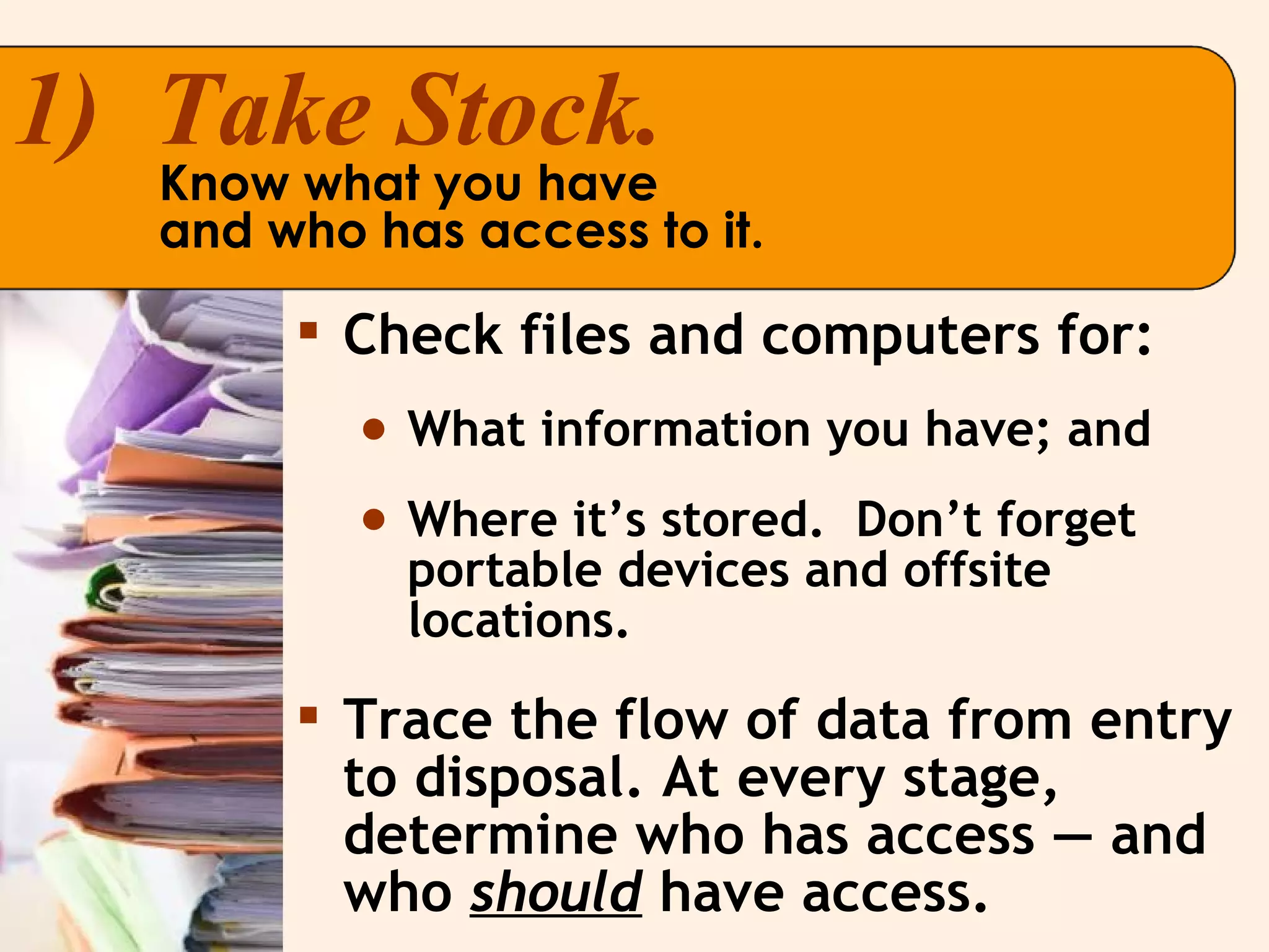 Check files and computers for: What information you have; and Where it’s stored.  Don’t forget portable devices and offsite locations. Trace the flow of data from entry to disposal. At every stage, determine who has access — and who  should  have access. 1)  Take Stock. Know what you have  and who has access to it. 