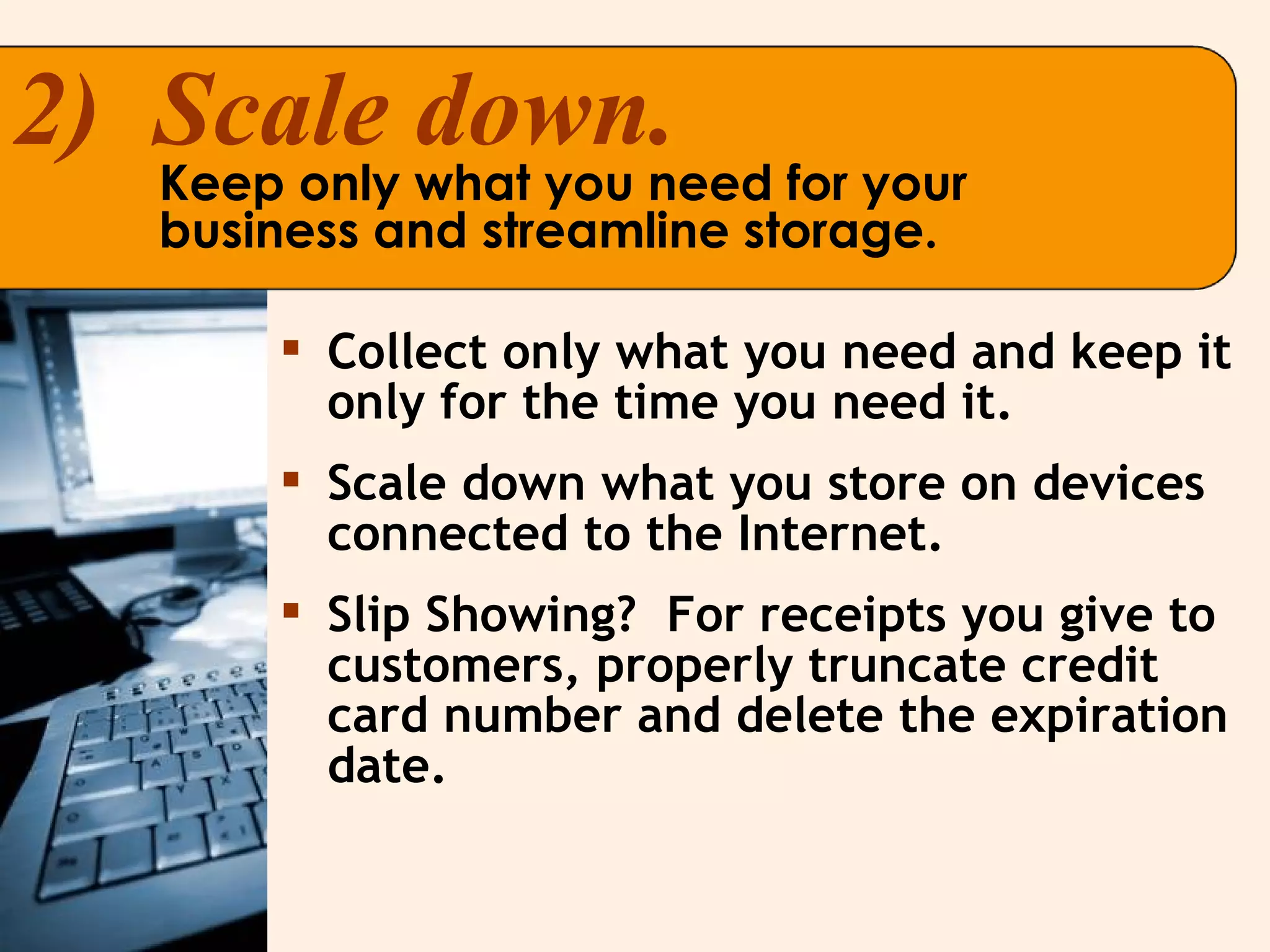 2)  Scale down. Keep only what you need for your business and streamline storage. Collect only what you need and keep it only for the time you need it. Scale down what you store on devices connected to the Internet. Slip Showing?  For receipts you give to customers, properly truncate credit card number and delete the expiration date. 
