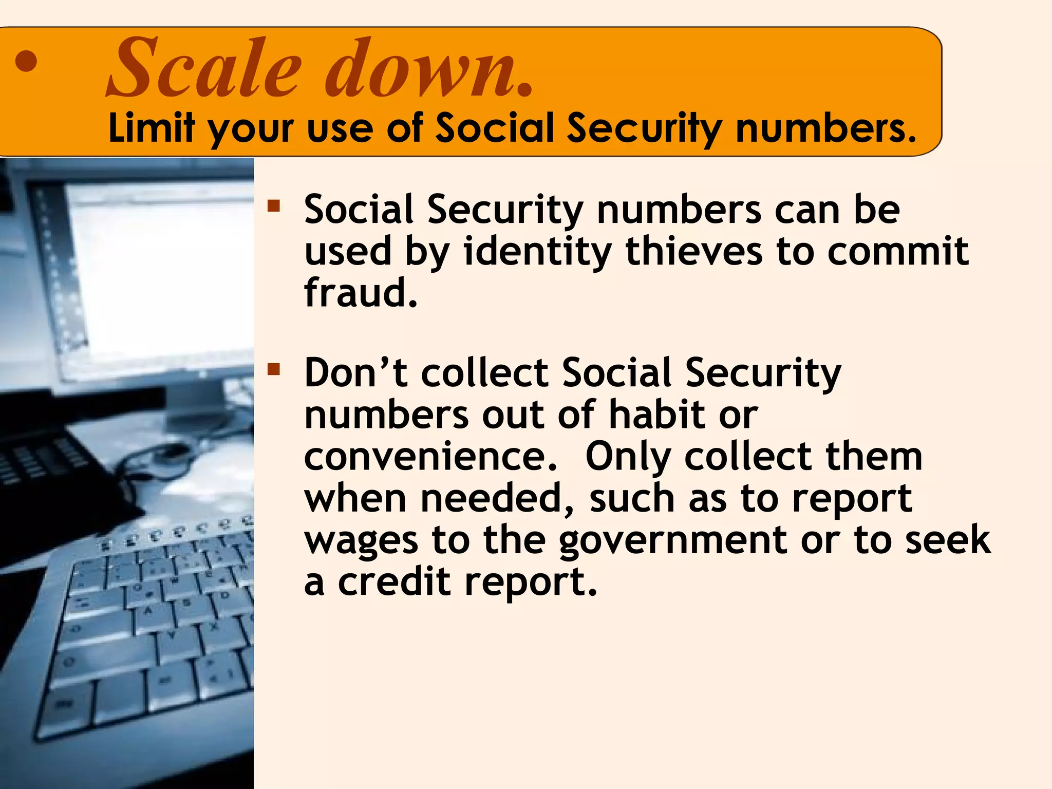 Scale down. Limit your use of Social Security numbers. Social Security numbers can be used by identity thieves to commit fraud.  Don’t collect Social Security numbers out of habit or convenience.  Only collect them when needed, such as to report wages to the government or to seek a credit report.  