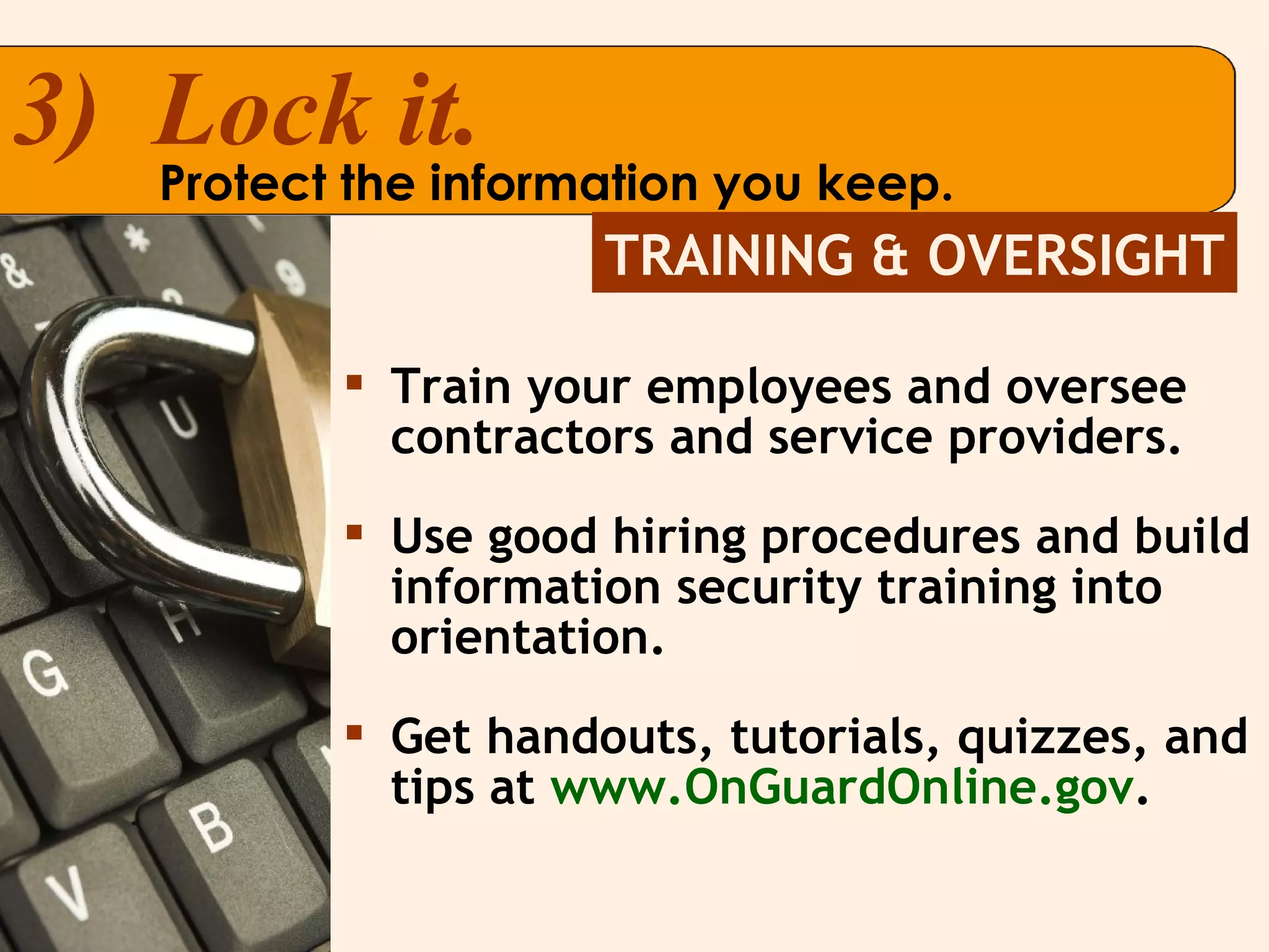 Train your employees and oversee contractors and service providers. Use good hiring procedures and build information security training into orientation. Get handouts, tutorials, quizzes, and tips at  www.OnGuardOnline.gov . 3)  Lock it. Protect the information you keep. TRAINING & OVERSIGHT 