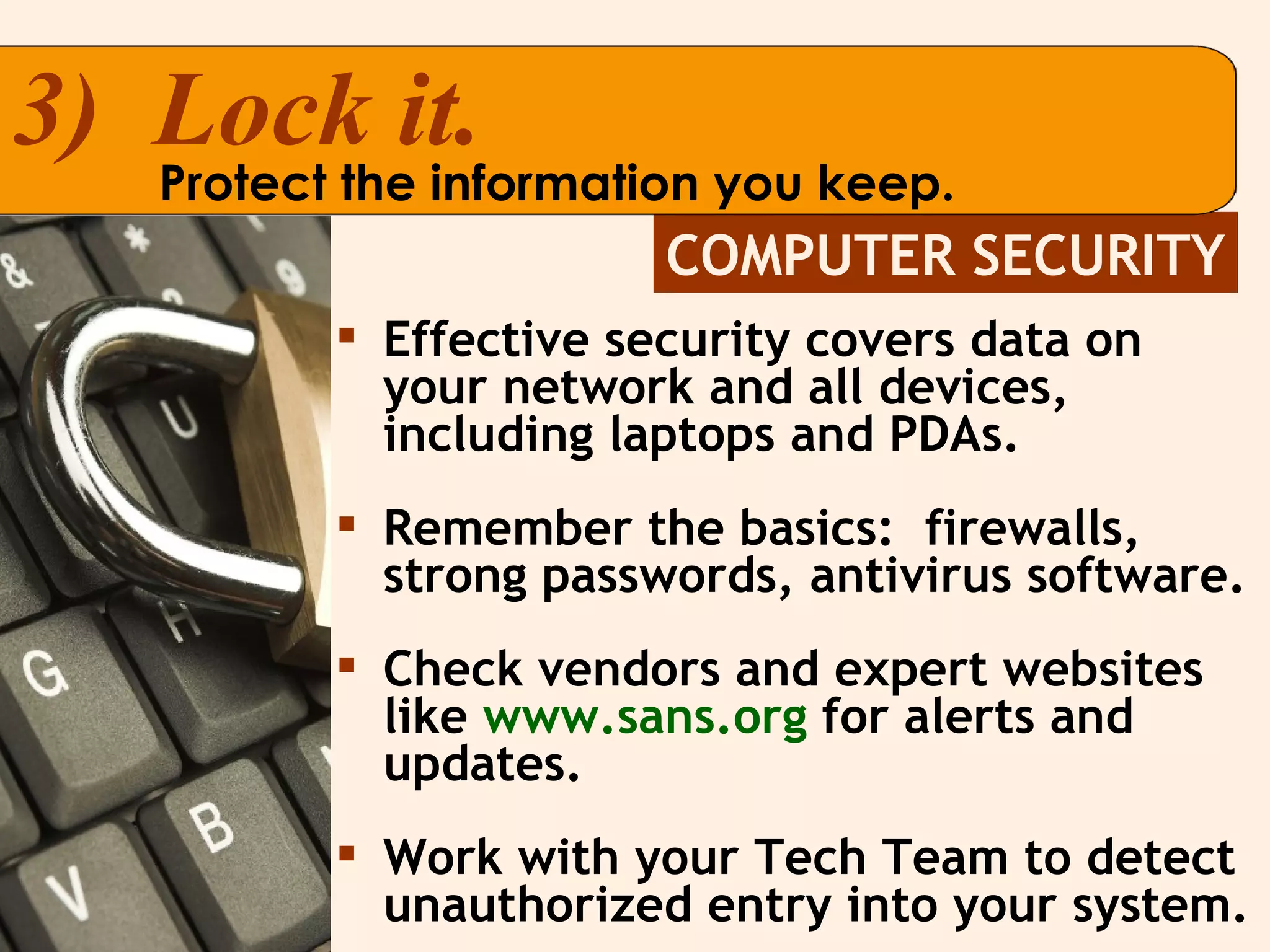 COMPUTER SECURITY 3)  Lock it. Protect the information you keep. Effective security covers data on your network and all devices, including laptops and PDAs. Remember the basics:  firewalls, strong passwords, antivirus software. Check vendors and expert websites like   www.sans.org   for alerts and updates. Work with your Tech Team to detect unauthorized entry into your system. 