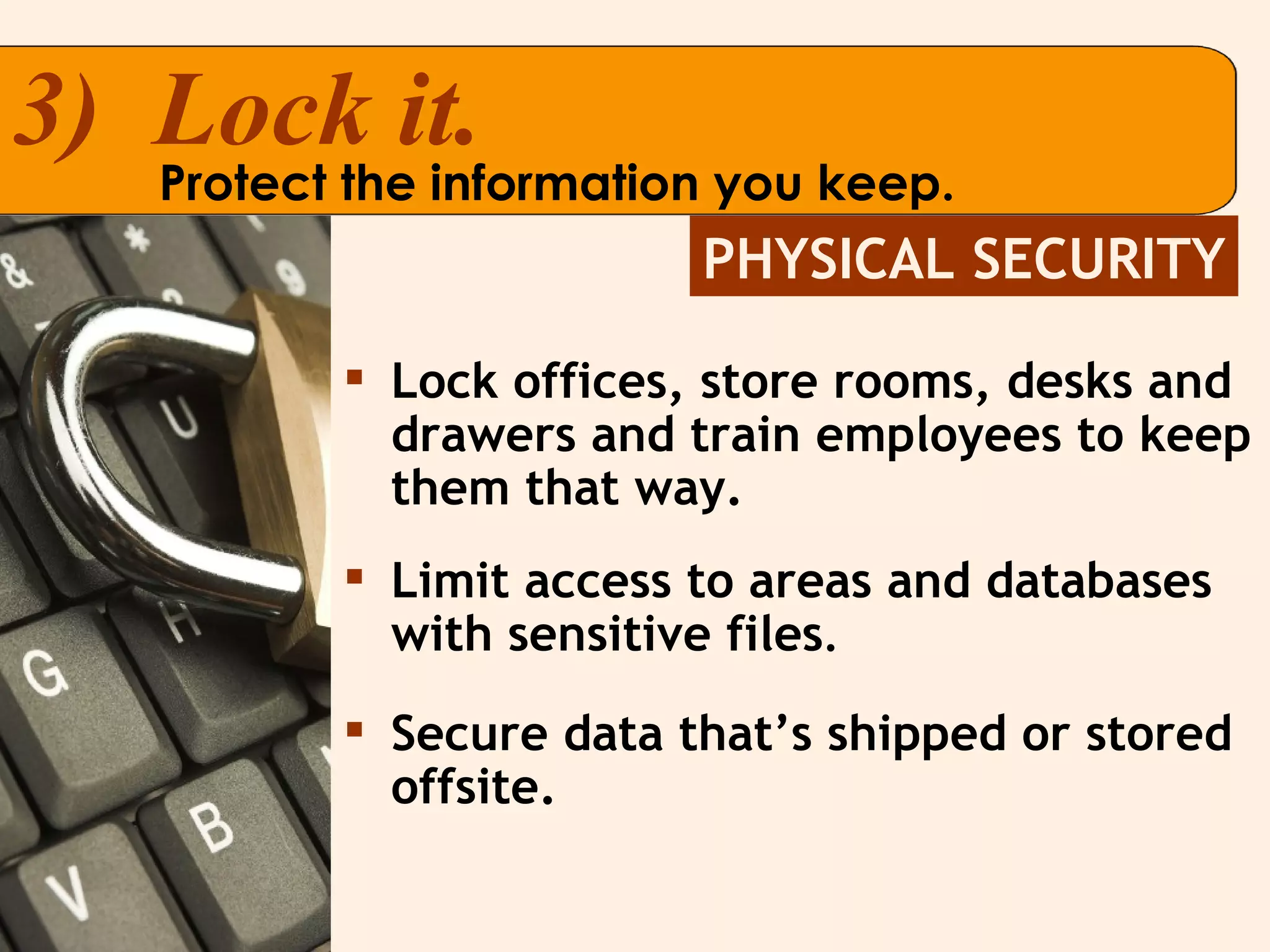 Lock offices, store rooms, desks and drawers and train employees to keep them that way. Limit access to areas and databases with sensitive files .  Secure data that’s shipped or stored offsite.  PHYSICAL SECURITY 3)  Lock it. Protect the information you keep. 