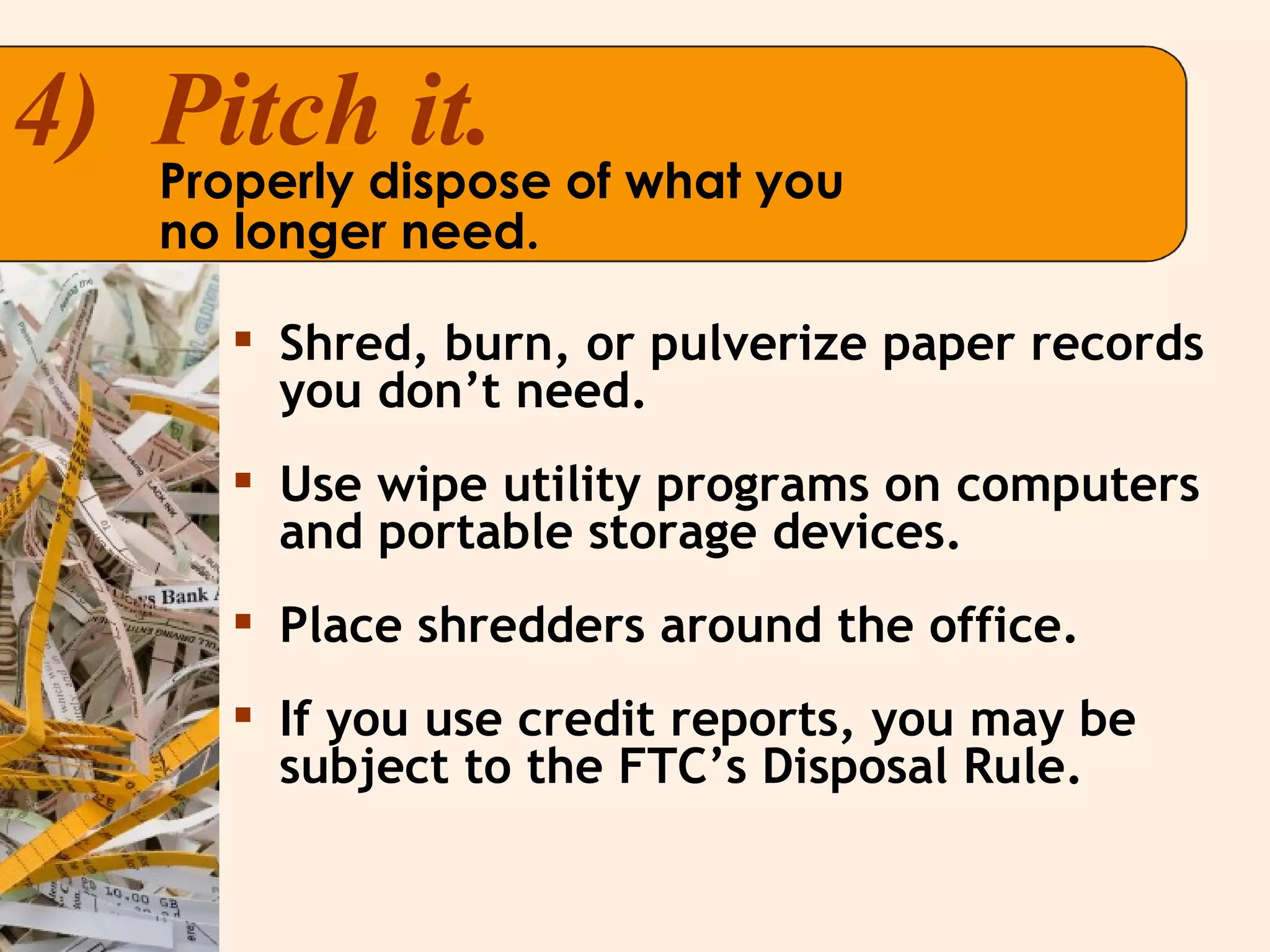 Shred, burn, or pulverize paper records you don’t need. Use wipe utility programs on computers and portable storage devices. Place shredders around the office. If you use credit reports, you may be subject to the FTC’s Disposal Rule. 4)  Pitch it. Properly dispose of what you  no longer need. 